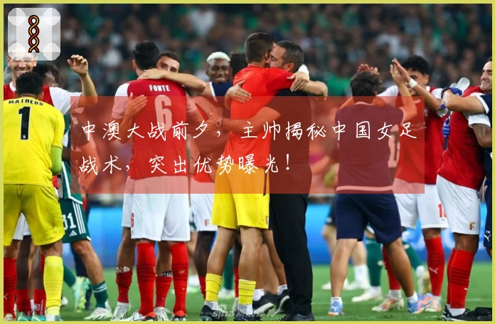 中澳大战前夕，主帅揭秘中国女足战术，突出优势曝光！