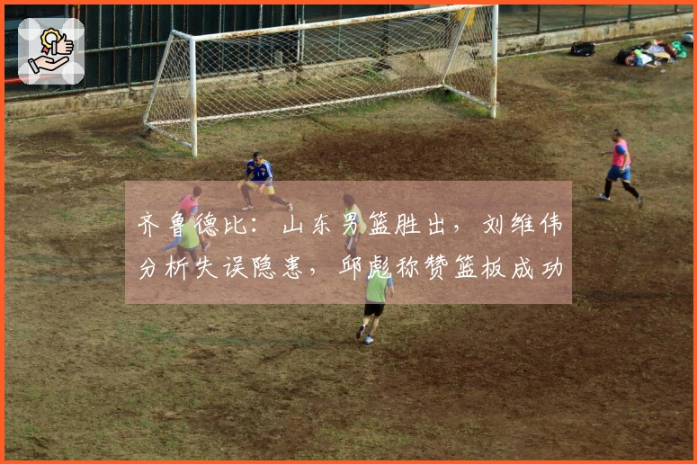 齐鲁德比：山东男篮胜出，刘维伟分析失误隐患，邱彪称赞篮板成功决胜