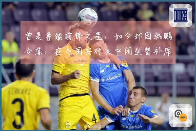 曾是鲁能前锋之星，如今却因韩鹏冷落，在与国安对决中闲坐替补席