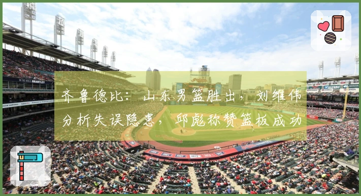 齐鲁德比：山东男篮胜出，刘维伟分析失误隐患，邱彪称赞篮板成功决胜