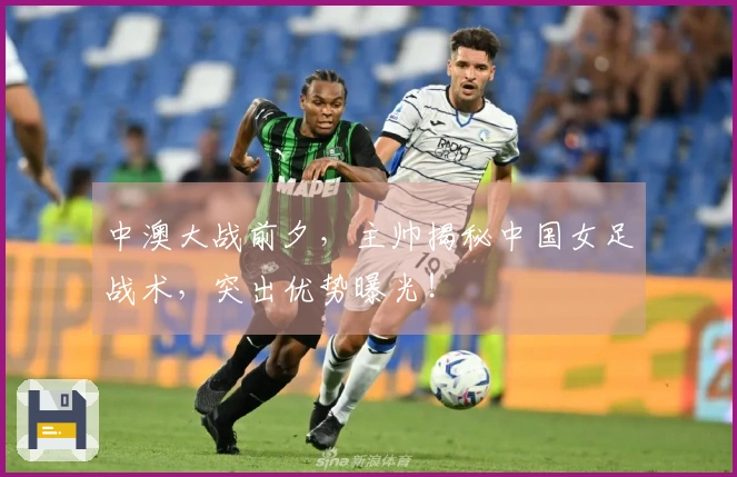 中澳大战前夕，主帅揭秘中国女足战术，突出优势曝光！