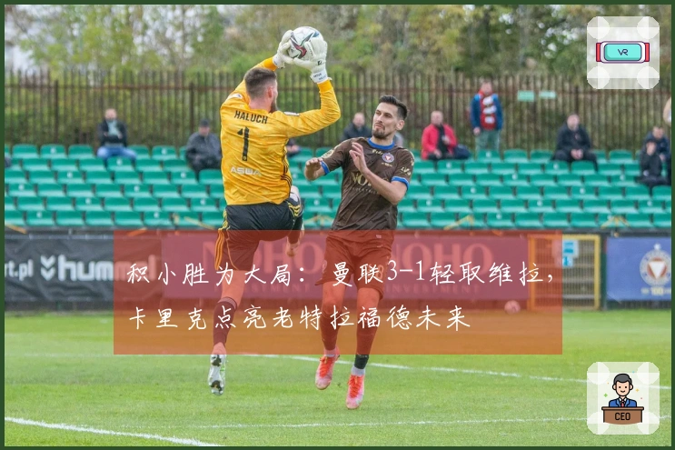 积小胜为大局：曼联3-1轻取维拉，卡里克点亮老特拉福德未来