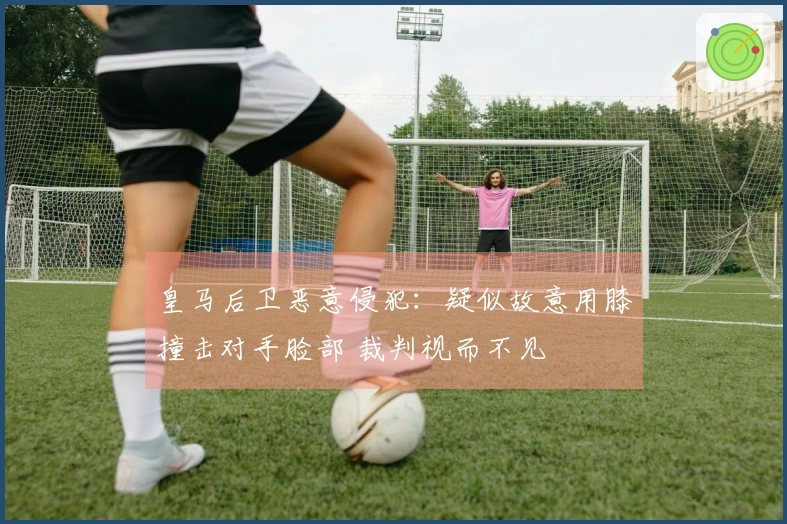 皇马后卫恶意侵犯：疑似故意用膝撞击对手脸部 裁判视而不见