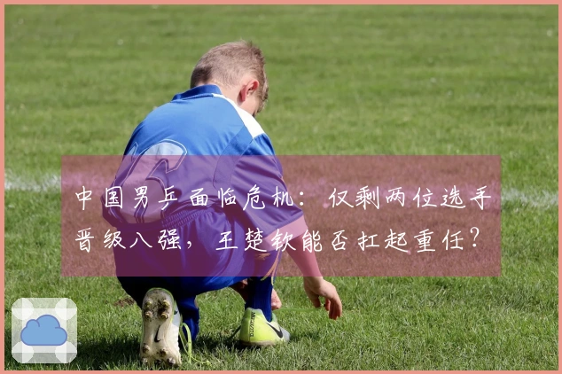 中国男乒面临危机：仅剩两位选手晋级八强，王楚钦能否扛起重任？