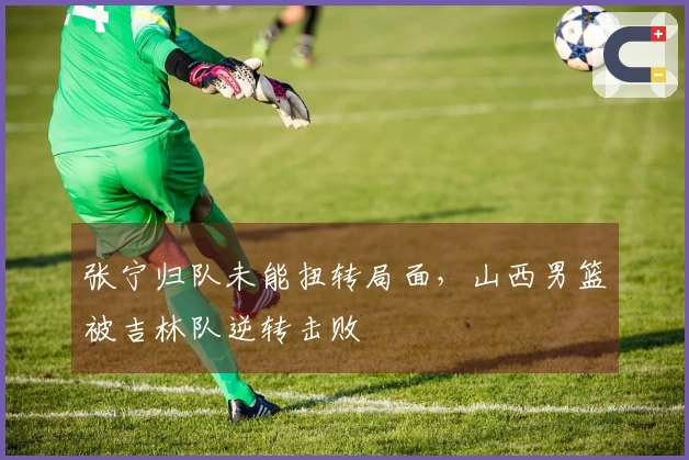 张宁归队未能扭转局面，山西男篮被吉林队逆转击败