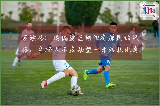 吕迪格：我偏爱坚韧但有原则的风格，年轻人不应期望一开始就比肩拉莫斯