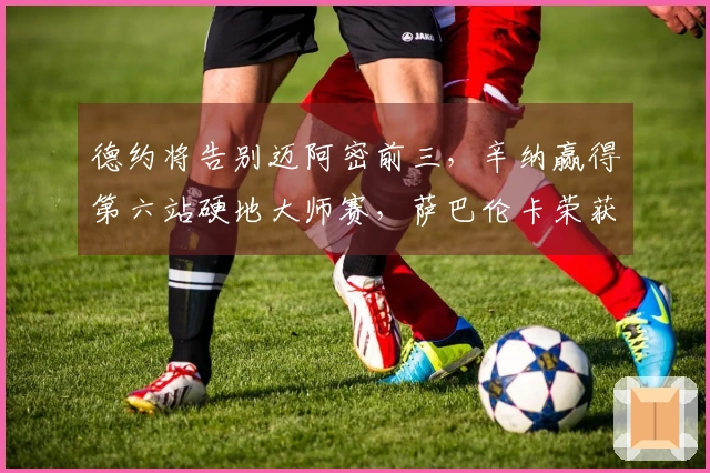 德约将告别迈阿密前三，辛纳赢得第六站硬地大师赛，萨巴伦卡荣获冠军