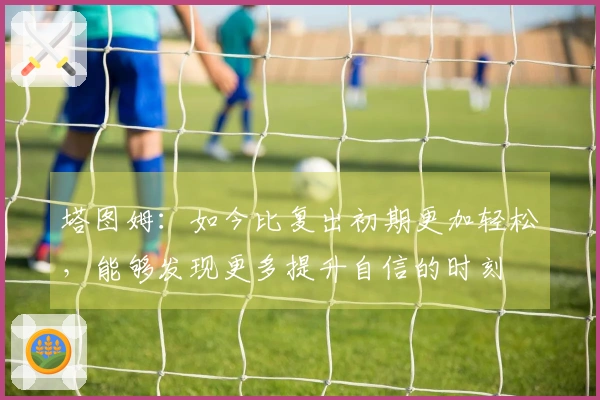 塔图姆：如今比复出初期更加轻松，能够发现更多提升自信的时刻