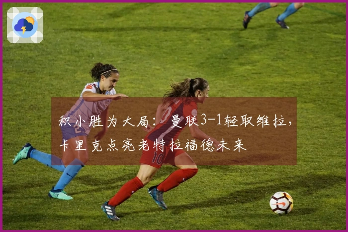 积小胜为大局:曼联3-1轻取维拉,卡里克点亮老特拉福德未来