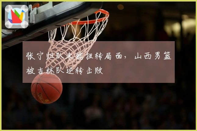 张宁归队未能扭转局面，山西男篮被吉林队逆转击败